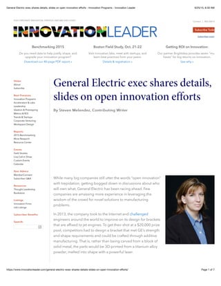 9/25/15, 8:30 AMGeneral Electric exec shares details, slides on open innovation eﬀorts - Innovation Programs - Innovation Leader
Page 1 of 7https://www.innovationleader.com/general-electric-exec-shares-details-slides-on-open-innovation-eﬀorts/
2 5 -, : : 5:
Our partner Brightidea provides seven "must
haves" for big returns on innovation.
See why »
: : 52 1 . 1 ,0
Visit innovation labs, meet with startups, and
learn best practices from your peers.
Details & registration »
2 0 5
Do you need data to help justify, shape, and
upgrade your innovation program?
Download our 40-page PDF report »
General Electric exec shares details,
slides on open innovation efforts
By Steven Melendez, Contributing WriterBy Steven Melendez, Contributing Writer
While many big companies still utter the words “open innovation”
with trepidation, getting bogged down in discussions about who
will own what, General Electric has been racing ahead. Few
companies are amassing more experience in leveraging the
wisdom of the crowd for novel solutions to manufacturing
problems.
In 2013, the company took to the Internet and challenged
engineers around the world to improve on its design for brackets
that are affixed to jet engines. To get their shot at a $20,000 prize
pool, competitors had to design a bracket that met GE’s strength
and shape requirements and could be crafted through additive
manufacturing. That is, rather than being carved from a block of
solid metal, the parts would be 3D-printed from a titanium alloy
powder, melted into shape with a powerful laser.
FOR CORPORATE INNOVATION, STRATEGY, AND R&D EXECUTIVES
Contact | 855-585-0800
Subscriber Login
About
Subscribe
Innovation Programs
Accelerators & Labs
Leadership
Ideation & Prototyping
Metrics & ROI
Trends & Startups
Corporate Venturing
Workspace Design
2015 Benchmarking
More Research
Resource Center
Field Studies
Live Call-In Show
Custom Events
Calendar
MemberConnect
Subscriber Q&A
Thought Leadership
Bookstore
Innovation Firms
Job Listings
HomeHome
Best PracticesBest Practices
ReportsReports
EventsEvents
Peer AdvicePeer Advice
ResourcesResources
ListingsListings
Subscriber BenefitsSubscriber Benefits
Search:Search:
 