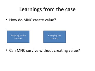 Learnings from the case 
• How do MNC create value? 
Adapting to the 
context 
Changing the 
context 
• Can MNC survive without creating value? 
