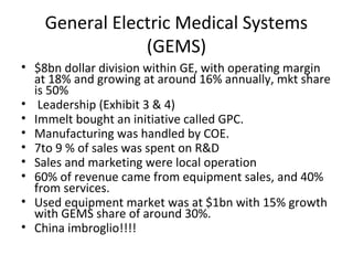 General Electric Medical Systems 
(GEMS) 
• $8bn dollar division within GE, with operating margin 
at 18% and growing at around 16% annually, mkt share 
is 50% 
• Leadership (Exhibit 3 & 4) 
• Immelt bought an initiative called GPC. 
• Manufacturing was handled by COE. 
• 7to 9 % of sales was spent on R&D 
• Sales and marketing were local operation 
• 60% of revenue came from equipment sales, and 40% 
from services. 
• Used equipment market was at $1bn with 15% growth 
with GEMS share of around 30%. 
• China imbroglio!!!! 
 