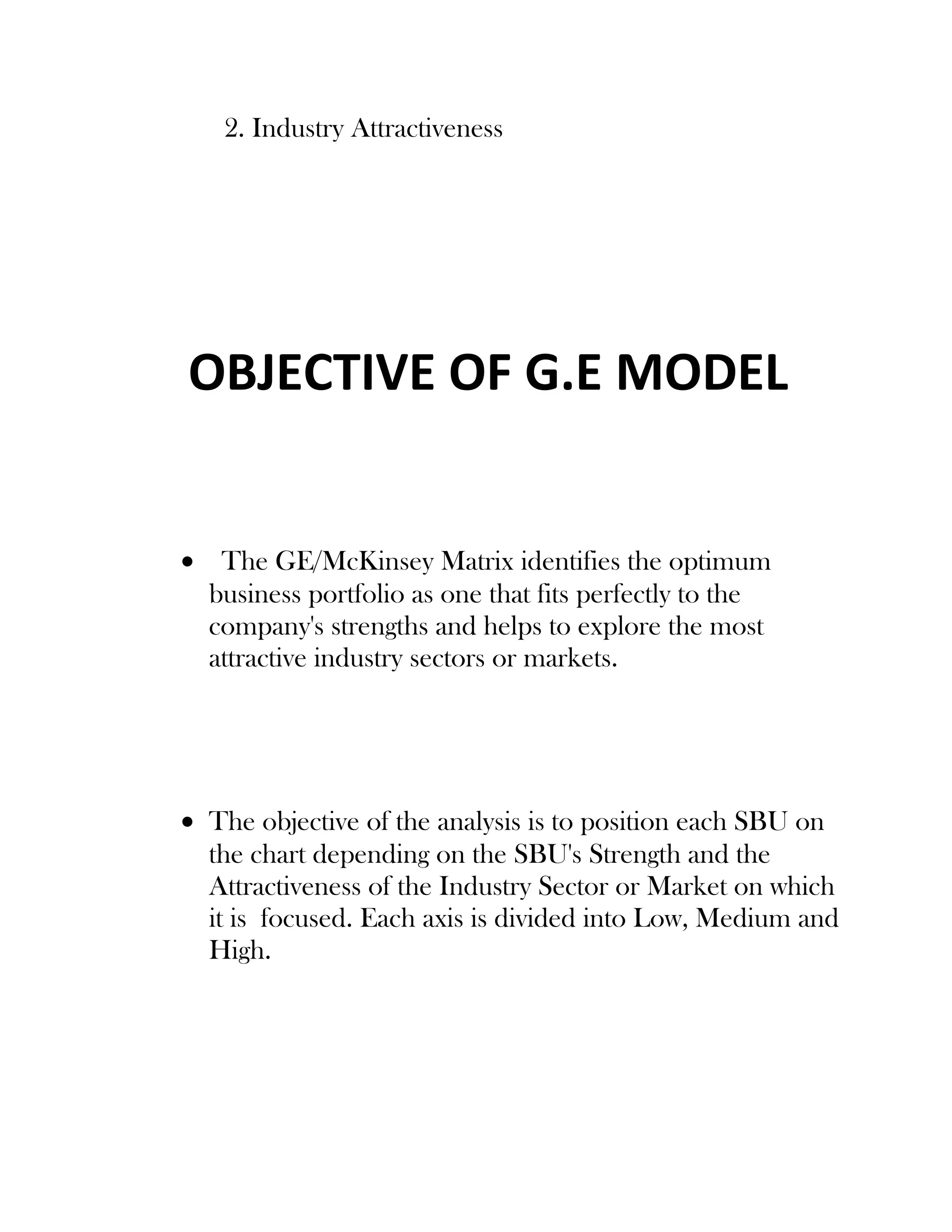 2. Industry Attractiveness
OBJECTIVE OF G.E MODEL
• The GE/McKinsey Matrix identifies the optimum
business portfolio as one that fits perfectly to the
company's strengths and helps to explore the most
attractive industry sectors or markets.
• The objective of the analysis is to position each SBU on
the chart depending on the SBU's Strength and the
Attractiveness of the Industry Sector or Market on which
it is focused. Each axis is divided into Low, Medium and
High.
 