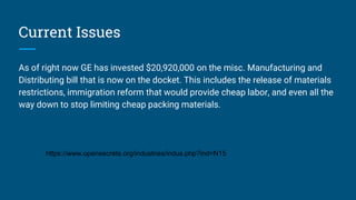 Current Issues
As of right now GE has invested $20,920,000 on the misc. Manufacturing and
Distributing bill that is now on the docket. This includes the release of materials
restrictions, immigration reform that would provide cheap labor, and even all the
way down to stop limiting cheap packing materials.
https://www.opensecrets.org/industries/indus.php?ind=N15
 
