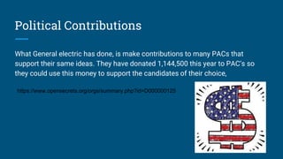 Political Contributions
What General electric has done, is make contributions to many PACs that
support their same ideas. They have donated 1,144,500 this year to PAC’s so
they could use this money to support the candidates of their choice,
https://www.opensecrets.org/orgs/summary.php?id=D000000125
 