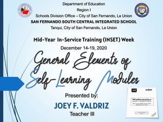General Elements of
Self-Learning Modules
Presented by:
JOEY F. VALDRIZ
Department of Education
Region I
Schools Division Office – City of San Fernando, La Union
SAN FERNANDO SOUTH CENTRAL INTEGRATED SCHOOL
Tanqui, City of San Fernando, La Union
Mid-Year In-Service Training (INSET) Week
December 14-19, 2020
Teacher III
 