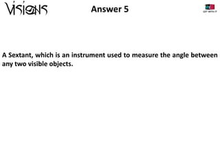 Answer 5

A Sextant, which is an instrument used to measure the angle between
any two visible objects.

 