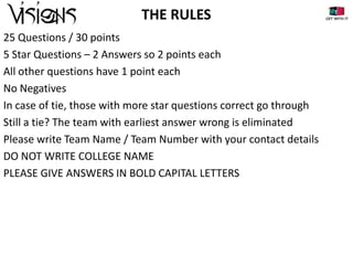 THE RULES
25 Questions / 30 points
5 Star Questions – 2 Answers so 2 points each
All other questions have 1 point each
No Negatives
In case of tie, those with more star questions correct go through
Still a tie? The team with earliest answer wrong is eliminated
Please write Team Name / Team Number with your contact details
DO NOT WRITE COLLEGE NAME
PLEASE GIVE ANSWERS IN BOLD CAPITAL LETTERS

 