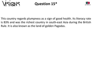 Question 15*

This country regards plumpness as a sign of good health. Its literacy rate
is 83% and was the richest country in south-east Asia during the British
Rule. It is also known as the land of golden Pagodas.

 