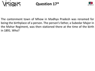 Question 17*

The cantonment town of Mhow in Madhya Pradesh was renamed for
being the birthplace of a person. The person's father, a Subedar Major in
the Mahar Regiment, was then stationed there at the time of the birth
in 1891. Who?

 