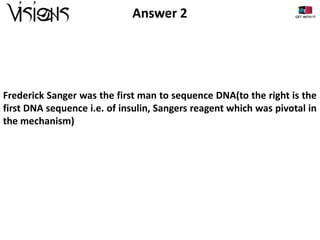 Answer 2

Frederick Sanger was the first man to sequence DNA(to the right is the
first DNA sequence i.e. of insulin, Sangers reagent which was pivotal in
the mechanism)

 