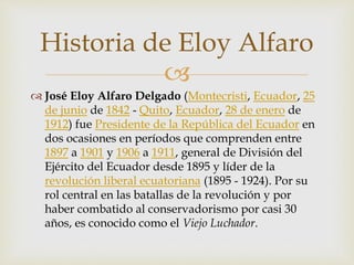 
 José Eloy Alfaro Delgado (Montecristi, Ecuador, 25
de junio de 1842 - Quito, Ecuador, 28 de enero de
1912) fue Presidente de la República del Ecuador en
dos ocasiones en períodos que comprenden entre
1897 a 1901 y 1906 a 1911, general de División del
Ejército del Ecuador desde 1895 y líder de la
revolución liberal ecuatoriana (1895 - 1924). Por su
rol central en las batallas de la revolución y por
haber combatido al conservadorismo por casi 30
años, es conocido como el Viejo Luchador.
Historia de Eloy Alfaro
 