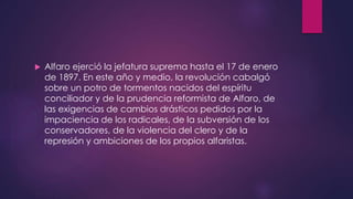  Alfaro ejerció la jefatura suprema hasta el 17 de enero
de 1897. En este año y medio, la revolución cabalgó
sobre un potro de tormentos nacidos del espíritu
conciliador y de la prudencia reformista de Alfaro, de
las exigencias de cambios drásticos pedidos por la
impaciencia de los radicales, de la subversión de los
conservadores, de la violencia del clero y de la
represión y ambiciones de los propios alfaristas.
 