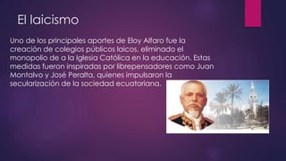 El laicismo
Uno de los principales aportes de Eloy Alfaro fue la
creación de colegios públicos laicos, eliminado el
monopolio de a la Iglesia Católica en la educación. Estas
medidas fueron inspiradas por librepensadores como Juan
Montalvo y José Peralta, quienes impulsaron la
secularización de la sociedad ecuatoriana.
 