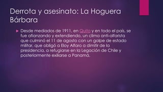 Derrota y asesinato: La Hoguera
Bárbara
 Desde mediados de 1911, en Quito y en todo el país, se
fue afianzando y extendiendo, un clima anti-alfarista
que culminó el 11 de agosto con un golpe de estado
militar, que obligó a Eloy Alfaro a dimitir de la
presidencia, a refugiarse en la Legación de Chile y
posteriormente exiliarse a Panamá.
 
