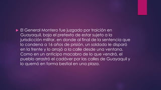  El General Montero fue juzgado por traición en
Guayaquil, bajo el pretexto de estar sujeto a la
jurisdicción militar, en donde al final de la sentencia que
lo condena a 16 años de prisión, un soldado le disparó
en la frente y lo arrojó a la calle desde una ventana.
Como en un anticipo macabro de lo que vendrá, el
pueblo arrastró el cadáver por las calles de Guayaquil y
lo quemó en forma bestial en una plaza.
 