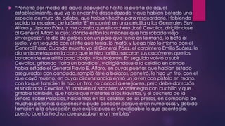  “Penetré por medio de aquel populacho hasta la puerta de aquel
establecimiento, que ya la encontré despedazada y que habían botado una
especie de muro de adobe, que habían hecho para resguardarle. Habiendo
subido la escalera de la Serie ‘E’ encontré en una celdilla a los Generales Eloy
Alfaro y Ulpiano Páez, y me consta que el cochero José Cevallos, dirigiéndose
al General Alfaro le dijo: ‘dónde están los millones que has robado viejo
sinvergüeza’, le dio de golpes con un palo que tenía en la mano, lo boto al
suelo, y en seguida con el rifle que tenía, lo mató, y luego hizo lo mismo con el
General Páez. Cuando muerto ya el General Páez, el carpintero Emilio Suárez, le
dio un barretazo en la cara que le hizo tortilla, sacaron sus cadáveres que los
botaron de ese altillo para abajo, y los bajaron. En seguida volvió a subir
Cevallos, gritando ‘falta un bandido’, y dirigiéndose a la celdilla en donde
había estado el General Flavio E. Alfaro, en cuyas puertas que habían estado
aseguradas con candado, rompió éste a balazos, penetró, le hizo un tiro, con el
que cayó muerto, en cuyas circunstancias entró un joven con pistola en mano,
con la que también le hizo un tiro: no conocí a ese joven, pero debe dar razón
el sindicado Cevallos. Vi también al zapatero Montenegro con cuchillo y que
gritaba también, que había que matarles a los Flavistas, y el cochero de la
señora Isabel Palacios, hacía tiros en las celdillas de los presos, en compañía de
muchas personas a quienes no pude conocer porque eran numerosas y debido
también a la ofuscación que existía; pues es inexplicable lo que acontecía,
puesto que los hechos que pasaban eran terribles”
 