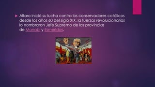  Alfaro inició su lucha contra los conservadores católicos
desde los años 60 del siglo XIX, la fuerzas revolucionarias
lo nombraron Jefe Supremo de las provincias
de Manabí y Esmerldas.
 