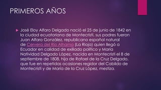 PRIMEROS AÑOS
 José Eloy Alfaro Delgado nació el 25 de junio de 1842 en
la ciudad ecuatoriana de Montecristi, sus padres fueron
Juan Alfaro González, republicano español natural
de Cervera del Río Alhama (La Rioja) quien llegó a
Ecuador en calidad de exiliado político y María
Natividad Delgado López, nacida en Montecristi el 8 de
septiembre de 1808, hija de Rafael de la Cruz Delgado,
que fue en repetidas ocasiones regidor del Cabildo de
Montecristi y de María de la Cruz López, mestiza.
 