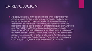 LA REVOLUCION
 José Eloy recibió su instrucción primaria en su lugar natal y al
concluir esos estudios, se dedicó a ayudar a su padre en los
negocios. Durante su juventud se identificó con el liberalismo
anticlerical, doctrina que se conoció posteriormente como el
liberalismo radical ecuatoriano. Al enterarse el joven Eloy Alfaro de
que Gabriel García Moreno había pedido el protectorado a
Francia, se unió a las filas liberales. A los 22 años de edad empuñó
las armas contra García Moreno, pero tuvo que salir del Ecuador
porque la conspiración urdida por el general Tomás Maldonado
había sido sofocada. Corría 1864. Al año siguiente regresó para
combatir junto al general José María Urvina en Jambelí.
 