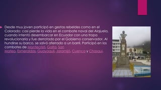  Desde muy joven participó en gestas rebeldes como en el
Colorado; casi pierde la vida en el combate naval del Alajuela,
cuando intentó desembarcar en Ecuador con una tropa
revolucionaria y fue derrotado por el Gobierno conservador. Al
hundirse su barco, se salvó aferrado a un barril. Participó en los
combates de Montecristi, Galta, San
Mateo, Esmeraldas, Guayaquil, Jaramijó, Cuenca y Chasqui.
 