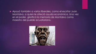  Apoyó también a varios liberales, como el escritor Juan
Montalvo, a quien le ofreció ayuda económica. Una vez
en el poder, glorificó la memoria de Montalvo como
maestro del pueblo ecuatoriano.
 