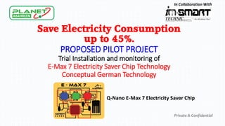 Save Electricity Consumption
up to 45%.
PROPOSED PILOT PROJECT
Trial Installation and monitoring of
E-Max 7 Electricity Saver Chip Technology
Conceptual German Technology
Private & Confidential
In Collaboration With
Q-Nano E-Max 7 Electricity Saver Chip
 