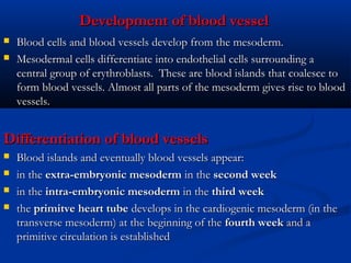Development of blood vessel



Blood cells and blood vessels develop from the mesoderm.
Mesodermal cells differentiate into endothelial cells surrounding a
central group of erythroblasts.  These are blood islands that coalesce to
form blood vessels. Almost all parts of the mesoderm gives rise to blood
vessels. 

Differentiation of blood vessels





Blood islands and eventually blood vessels appear:
in the extra-embryonic mesoderm in the second week
in the intra-embryonic mesoderm in the third week
the primitve heart tube develops in the cardiogenic mesoderm (in the
transverse mesoderm) at the beginning of the fourth week and a
primitive circulation is established

 