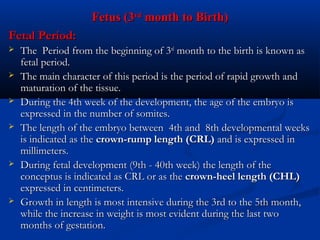 Fetus (3rd month to Birth)
Fetal Period:









The Period from the beginning of 3rd month to the birth is known as
fetal period.
The main character of this period is the period of rapid growth and
maturation of the tissue.
During the 4th week of the development, the age of the embryo is
expressed in the number of somites.
The length of the embryo between 4th and 8th developmental weeks
is indicated as the crown-rump length (CRL) and is expressed in
millimeters.
During fetal development (9th - 40th week) the length of the
conceptus is indicated as CRL or as the crown-heel length (CHL)
expressed in centimeters.
Growth in length is most intensive during the 3rd to the 5th month,
while the increase in weight is most evident during the last two
months of gestation.

 