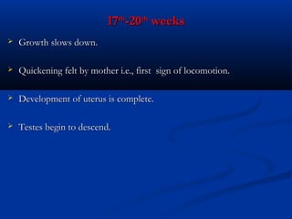 17th-20th weeks


Growth slows down.



Quickening felt by mother i.e., first sign of locomotion.



Development of uterus is complete.



Testes begin to descend.

 