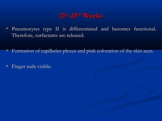 21st-25th Weeks


Pneumocytes type II is differentiated and becomes functional.
Therefore, surfactants are released.



Formation of capillaries plexus and pink coloration of the skin seen.



Finger nails visible.

 