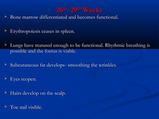 26th- 29th Weeks



Bone marrow differentiated and becomes functional.



Erythropoiesis ceases in spleen.



Lungs have matured enough to be functional. Rhythmic breathing is
possible and the foetus is viable.



Subcutaneous fat develops- smoothing the wrinkles.



Eyes reopen.



Hairs develop on the scalp.



Toe nail visible.

 
