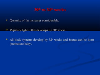 30th to 34th weeks


Quantity of fat increases considerably.



Pupillary light reflex develops by 30th weeks.



All body systems develop by 32nd weeks and foetus can be born
‘premature baby’.

 