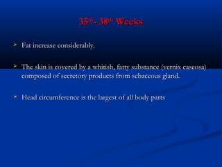 35th- 38th Weeks


Fat increase considerably.



The skin is covered by a whitish, fatty substance (vernix caseosa)
composed of secretory products from sebaceous gland.



Head circumference is the largest of all body parts

 
