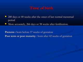 Time of birth




280 days or 40 weeks after the onset of last normal menstrual
period
More accurately, 266 days or 38 weeks after fertilization.

Preterm : born before 37 weeks of gestation
Post term or post maturity : born after 42 weeks of gestation

 