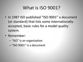 What is ISO 9001?
• In 1987 ISO published “ISO 9001” a document
(or standard) that lists some internationally-
accepted, basic rules for a model quality
system.
• Remember:
– “ISO” is an organization
– “ISO 9001” is a document
 