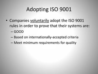 Adopting ISO 9001
• Companies voluntarily adopt the ISO 9001
rules in order to prove that their systems are:
– GOOD
– Based on internationally-accepted criteria
– Meet minimum requirements for quality
 