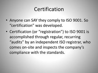 Certification
• Anyone can SAY they comply to ISO 9001. So
“certification” was developed.
• Certification (or “registration”) to ISO 9001 is
accomplished through regular, recurring
“audits” by an independent ISO registrar, who
comes on-site and inspects the company’s
compliance with the standards.
 