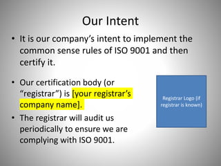 Our Intent
• It is our company’s intent to implement the
common sense rules of ISO 9001 and then
certify it.
• Our certification body (or
“registrar”) is [your registrar’s
company name].
• The registrar will audit us
periodically to ensure we are
complying with ISO 9001.
Registrar Logo (if
registrar is known)
 