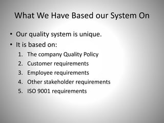 What We Have Based our System On
• Our quality system is unique.
• It is based on:
1. The company Quality Policy
2. Customer requirements
3. Employee requirements
4. Other stakeholder requirements
5. ISO 9001 requirements
 