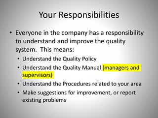 Your Responsibilities
• Everyone in the company has a responsibility
to understand and improve the quality
system. This means:
• Understand the Quality Policy
• Understand the Quality Manual (managers and
supervisors)
• Understand the Procedures related to your area
• Make suggestions for improvement, or report
existing problems
 