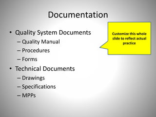 Documentation
• Quality System Documents
– Quality Manual
– Procedures
– Forms
• Technical Documents
– Drawings
– Specifications
– MPPs
Customize this whole
slide to reflect actual
practice
 
