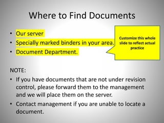 Where to Find Documents
• Our server
• Specially marked binders in your area.
• Document Department.
NOTE:
• If you have documents that are not under revision
control, please forward them to the management
and we will place them on the server.
• Contact management if you are unable to locate a
document.
Customize this whole
slide to reflect actual
practice
 