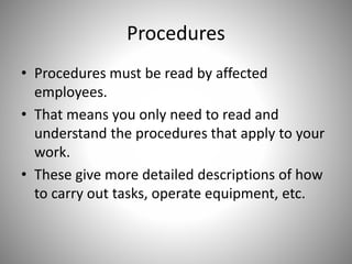 Procedures
• Procedures must be read by affected
employees.
• That means you only need to read and
understand the procedures that apply to your
work.
• These give more detailed descriptions of how
to carry out tasks, operate equipment, etc.
 