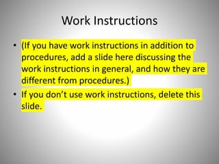 Work Instructions
• (If you have work instructions in addition to
procedures, add a slide here discussing the
work instructions in general, and how they are
different from procedures.)
• If you don’t use work instructions, delete this
slide.
 