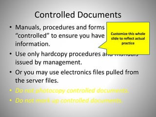Controlled Documents
• Manuals, procedures and forms are
“controlled” to ensure you have the latest
information.
• Use only hardcopy procedures and manuals
issued by management.
• Or you may use electronics files pulled from
the server files.
• Do not photocopy controlled documents.
• Do not mark up controlled documents.
Customize this whole
slide to reflect actual
practice
 