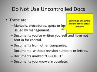 Do Not Use Uncontrolled Docs
• These are:
– Manuals, procedures, specs or instructions NOT
issued by management.
– Documents you’ve written yourself and have not
sent in for control.
– Documents from other companies.
– Documents without revision numbers or letters.
– Documents marked “OBSOLETE”
– Documents you know are obsolete.
Customize this whole
slide to reflect actual
practice
 