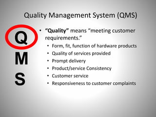 • “Quality” means “meeting customer
requirements.”
• Form, fit, function of hardware products
• Quality of services provided
• Prompt delivery
• Product/service Consistency
• Customer service
• Responsiveness to customer complaints
Q
M
S
Quality Management System (QMS)
 