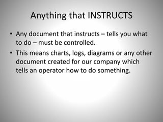 Anything that INSTRUCTS
• Any document that instructs – tells you what
to do – must be controlled.
• This means charts, logs, diagrams or any other
document created for our company which
tells an operator how to do something.
 
