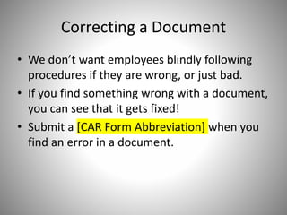 Correcting a Document
• We don’t want employees blindly following
procedures if they are wrong, or just bad.
• If you find something wrong with a document,
you can see that it gets fixed!
• Submit a [CAR Form Abbreviation] when you
find an error in a document.
 