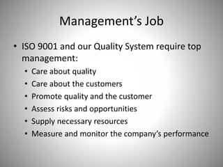 Management’s Job
• ISO 9001 and our Quality System require top
management:
• Care about quality
• Care about the customers
• Promote quality and the customer
• Assess risks and opportunities
• Supply necessary resources
• Measure and monitor the company’s performance
 