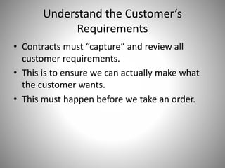 Understand the Customer’s
Requirements
• Contracts must “capture” and review all
customer requirements.
• This is to ensure we can actually make what
the customer wants.
• This must happen before we take an order.
 