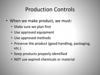 Production Controls
• When we make product, we must:
• Make sure we plan first
• Use approved equipment
• Use approved methods
• Preserve the product (good handling, packaging,
etc.)
• Keep products properly identified
• NOT use expired chemicals or material
 